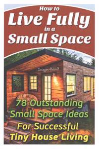How to Live Fully in a Small Space. 78 Outstanding Small Space Ideas for Successful Tiny House Living.: (Organizing Small Spaces, How to Decorate Smal