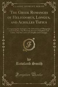 The Greek Romances of Heliodorus, Longus, and Achilles Tatius: Comprising the Ethiopics; Or Adventures of Theagenes and Chariclea; The Pastoral Amours