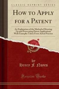 How to Apply for a Patent: An Explanation of the Method of Drawing Up and Prosecuting Patent Applications with Examples Taken from Actual Practic