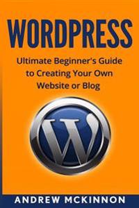 Wordpress: Ultimate Beginner's Guide to Creating Your Own Website or Blog
