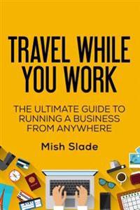 Travel While You Work: The Ultimate Guide to Running a Business from Anywhere