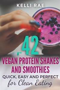 42 Vegan Protein Shakes and Smoothies: Quick, Easy and Perfect for Clean Eating