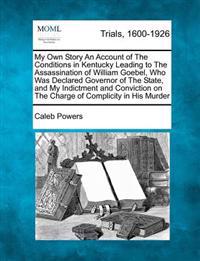 My Own Story an Account of the Conditions in Kentucky Leading to the Assassination of William Goebel, Who Was Declared Governor of the State, and My Indictment and Conviction on the Charge of Complicity in His Murder