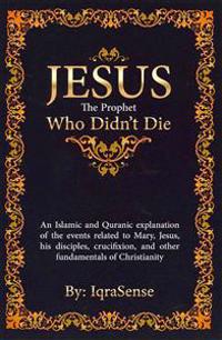 Jesus - The Prophet Who Didn't Die: An Islamic and Quranic Explanation about Jesus
