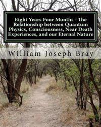 Eight Years Four Months - The Relationship Between Quantum Physics, Consciousness, Near Death Experiences, and Our Eternal Nature