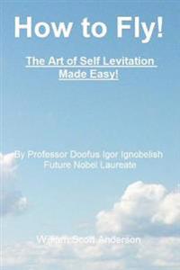 How to Fly! the Art of Self Levitation Made Easy!: By Professor Doofus Igor Ignobelish, Future Nobel Laureate