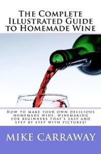 The Complete Illustrated Guide to Homemade Wine: How to Make Your Own Delicious Homemade Wine, Winemaking for Beginners That's Easy and Step by Step w