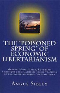 The Poisoned Spring of Economic Libertarianism: Menger, Mises, Hayek, Rothbard: A Critique from Catholic Social Teaching of the 'Austrian School' of E
