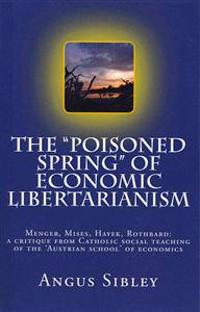 The Poisoned Spring of Economic Libertarianism: Menger, Mises, Hayek, Rothbard: A Critique from Catholic Social Teaching of the 'Austrian School' of E