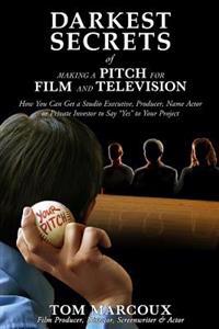 Darkest Secrets of Making a Pitch for Film and Television: How You Can Get a Studio Executive, Producer, Name Actor or Private Investor to Say Yes T