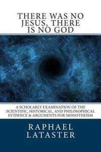 There Was No Jesus, There Is No God: A Scholarly Examination of the Scientific, Historical, and Philosophical Evidence & Arguments for Monotheism