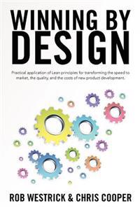 Winning by Design: Practical Application of Lean Principles for Transforming the Speed to Market, the Quality, and the Costs of New Produ