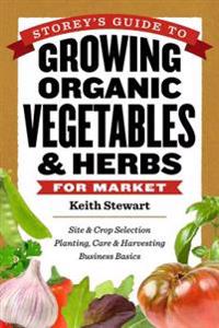 Storey's Guide to Growing Organic Vegetables & Herbs for Market: Site & Crop Selection * Planting, Care & Harvesting * Business Basics
