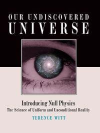 Our Undiscovered Universe: Introducing Null Physics: The Science of Uniform and Unconditional Reality