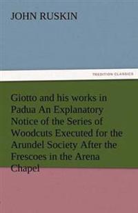 Giotto and His Works in Padua an Explanatory Notice of the Series of Woodcuts Executed for the Arundel Society After the Frescoes in the Arena Chapel