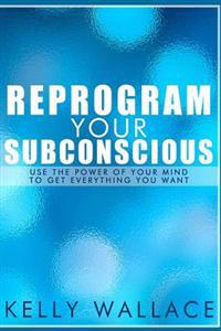 Reprogram Your Subconscious: Use the Power of Your Mind to Get Everything You Want