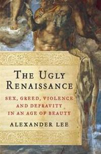 The Ugly Renaissance: Sex, Greed, Violence and Depravity in an Age of Beauty