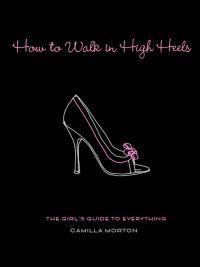How to Walk in High Heels: The Girl's Guide to Everything