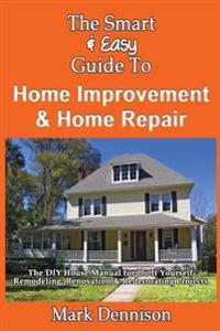 The Smart & Easy Guide to Home Improvement & Home Repair: The DIY House Manual for Do It Yourself Remodeling, Renovation & Redecorating Projects