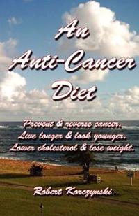 An Anti-Cancer Diet: Prevent & Reverse Cancer. Live Longer & Look Younger. Lower Cholesterol & Lose Weight.
