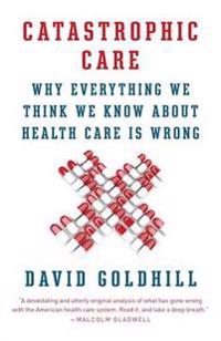Catastrophic Care: Why Everything We Think We Know about Health Care Is Wrong