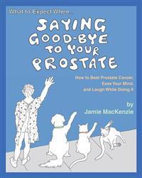What to Expect When...Saying Good-Bye to Your Prostate: How to Beat Prostate Cancer, Ease Your Mind, and Laugh While Doing It