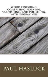 Wood Finishing, Comprising Staining, Varnishing, and Polishing, with Engravings
