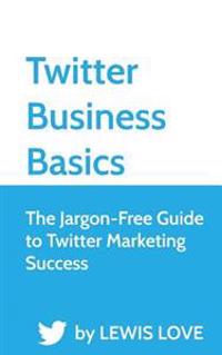 Twitter Business Basics: The Jargon-Free Guide to Twitter Marketing Success
