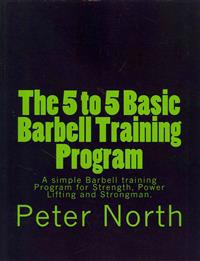 The 5 to 5 Basic Barbell Training Program: A Simple Barbell Training Program for Strength, Power Lifting and Strongman.