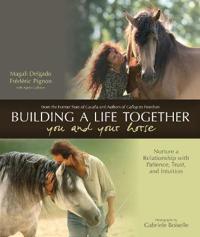 Building a Life Together - You and Your Horse: Nurture a Relationship with Patience, Trust, and Intuition