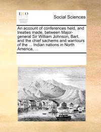 An Account of Conferences Held, and Treaties Made, Between Major-General Sir William Johnson, Bart. and the Chief Sachems and Warriours of the ... Indian Nations in North America, ...