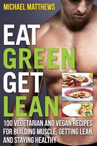 Eat Green Get Lean: 100 Vegetarian and Vegan Recipes for Building Muscle, Getting Lean and Staying Healthy