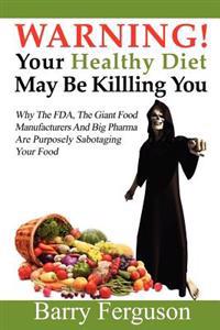 Warning! Your Healthy Diet May Be Killing You: Why the FDA, the Giant Food Manufacturers and Big Pharma Are Purposely Sabotaging Your Food