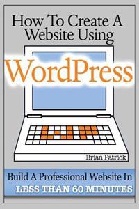 How to Create a Website Using Wordpress: The Beginner's Blueprint for Building a Professional Website in Less Than 60 Minutes