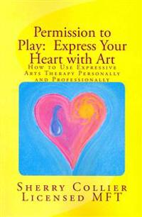 Permission to Play: Express Your Heart with Art: How to Use Expressive Arts Therapy Personally and Professionally