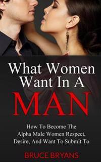 What Women Want in a Man: How to Become the Confident Man That Women Respect, Desire Sexually, and Want to Obey...in Every Way