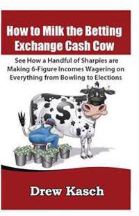 How to Milk the Betting Exchange Cash Cow: See How a Handful of Sharpies Are Making 6-Figure Incomes Wagering on Everything from Bowling to Elections