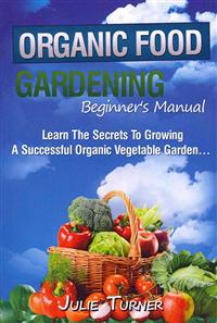 Organic Gardening Beginner's Manual: The Ultimate Take-You-By-The-Hand Beginner's Gardening Manual for Creating and Managing Your Own Organic Garden