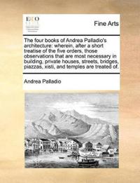 The Four Books of Andrea Palladio's Architecture: Wherein, After a Short Treatise of the Five Orders, Those Observations That Are Most Necessary in Bu