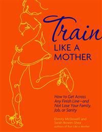 Train Like a Mother: How to Get Across Any Finish Line - And Not Lose Your Family, Job, or Sanity