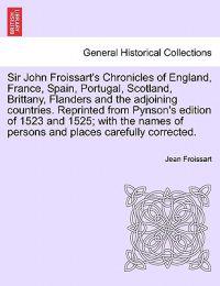 Sir John Froissart's Chronicles of England, France, Spain, Portugal, Scotland, Brittany, Flanders and the Adjoining Countries. Reprinted from Pynson's Edition of 1523 and 1525; With the Names of Persons and Places Carefully Corrected. Vol. I