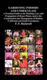 Gardening Indoors and Under Glass: A Practical Guide to the Planting, Care and Propagation of House Plants, and to the Construction and Management of