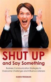 Shut Up and Say Something: Business Communication Strategies to Overcome Challenges and Influence Listeners