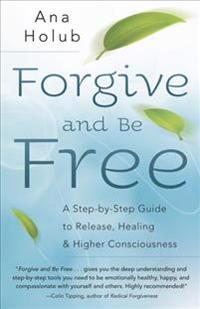 Forgive and Be Free: A Step-By-Step Guide to Release, Healing, and Higher Consciousness