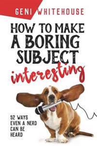 How to Make a Boring Subject Interesting: 52 Ways Even a Nerd Can Be Heard