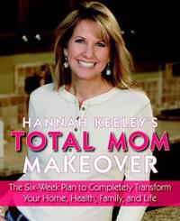 Hannah Keeley's Total Mom Makeover: The Six-Week Plan to Completely Transform Your Home, Health, Family, and Life