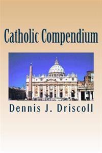 Catholic Compendium: A Concise Look at Catholic Doctrine, Moral Teaching, Prayer Life, the Saints, and the Church's Organization and Calend