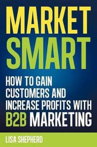 Market Smart: How to Gain Customers and Increase Profits with B2B Marketing