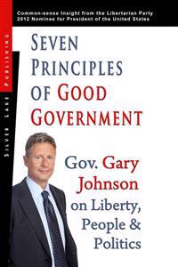Seven Principles of Good Government: Gary Johnson on Politics, People and Freedom: Insights from the 2012 Libertarian Party Nominee for P