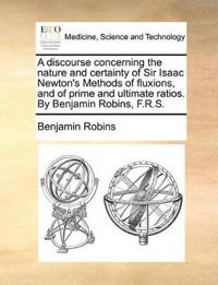 A Discourse Concerning the Nature and Certainty of Sir Isaac Newton's Methods of Fluxions, and of Prime and Ultimate Ratios. by Benjamin Robins, F.R.S.